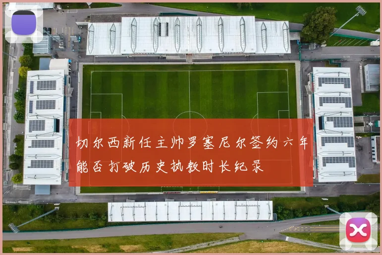 切尔西新任主帅罗塞尼尔签约六年能否打破历史执教时长纪录