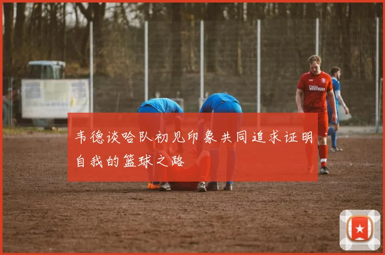 韦德谈哈队初见印象共同追求证明自我的篮球之路