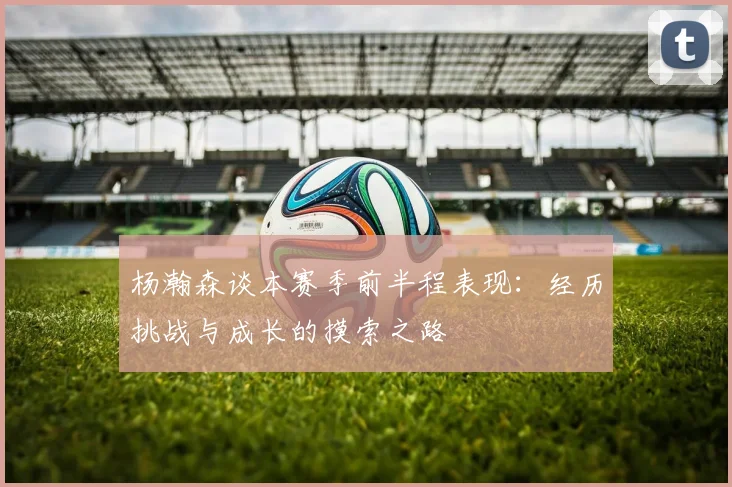 杨瀚森谈本赛季前半程表现：经历挑战与成长的摸索之路