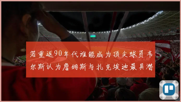 若重返90年代谁能成为顶尖球员韦尔斯认为詹姆斯与扎克埃迪最具潜力