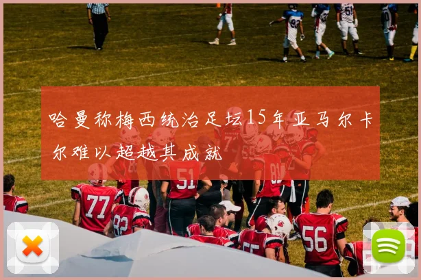 哈曼称梅西统治足坛15年亚马尔卡尔难以超越其成就