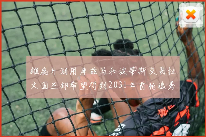 雄鹿计划用库兹马和波蒂斯交易拉文国王却希望得到2031年首轮选秀权