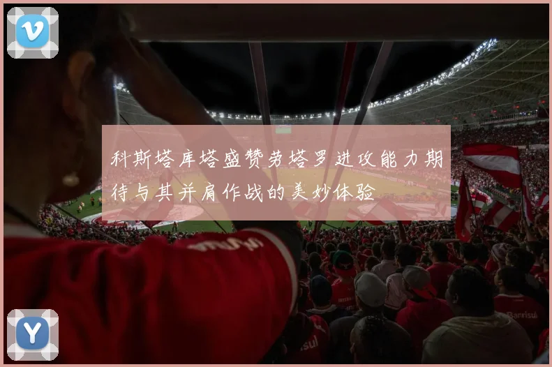科斯塔库塔盛赞劳塔罗进攻能力期待与其并肩作战的美妙体验