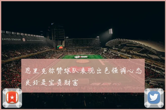 恩里克称赞球队表现出色强调心态良好是宝贵财富