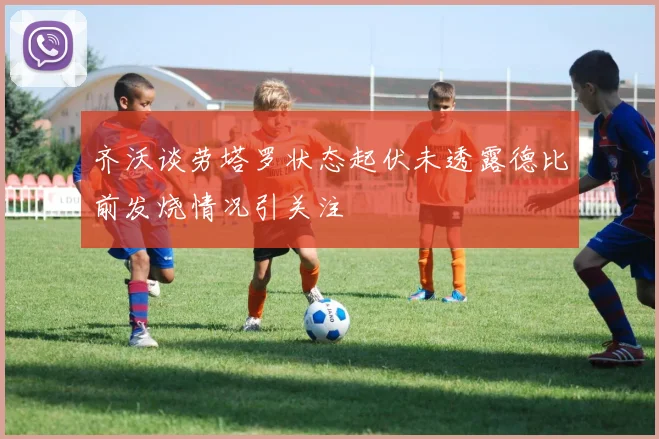 齐沃谈劳塔罗状态起伏未透露德比前发烧情况引关注
