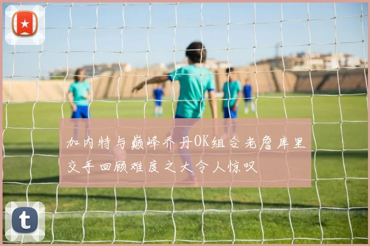 加内特与巅峰乔丹OK组合老詹库里交手回顾难度之大令人惊叹