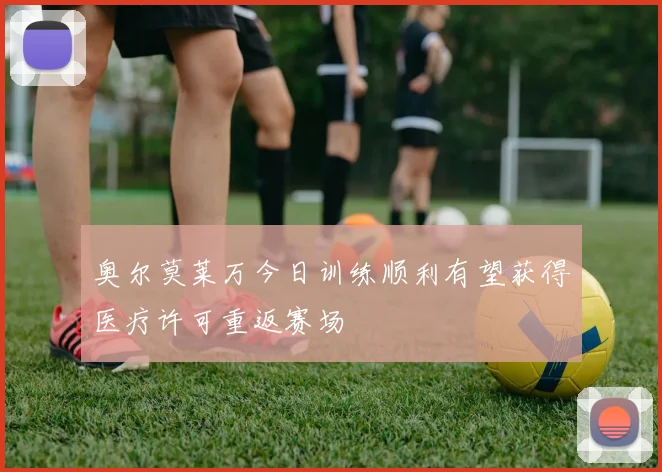 奥尔莫莱万今日训练顺利有望获得医疗许可重返赛场