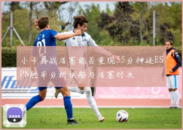 小卡再战活塞能否重现55分神迹ESPN胜率分析快船与活塞对决