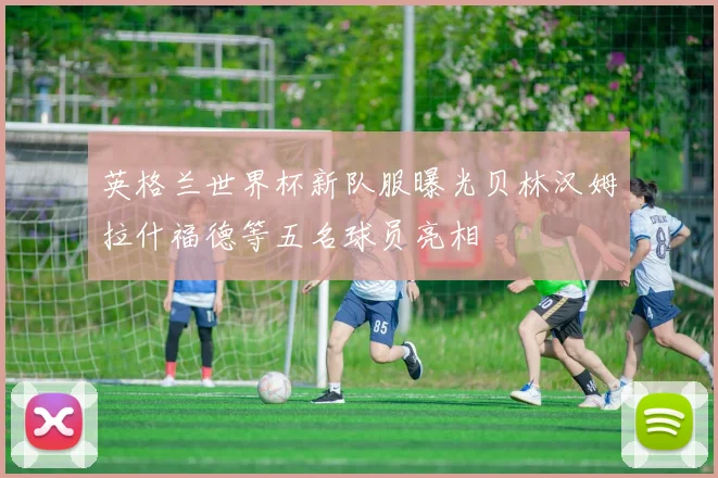 英格兰世界杯新队服曝光贝林汉姆拉什福德等五名球员亮相