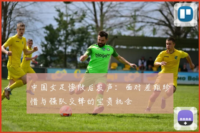 中国女足惨败后发声：面对差距珍惜与强队交锋的宝贵机会