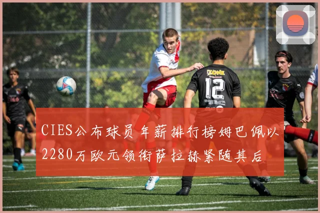 CIES公布球员年薪排行榜姆巴佩以2280万欧元领衔萨拉赫紧随其后