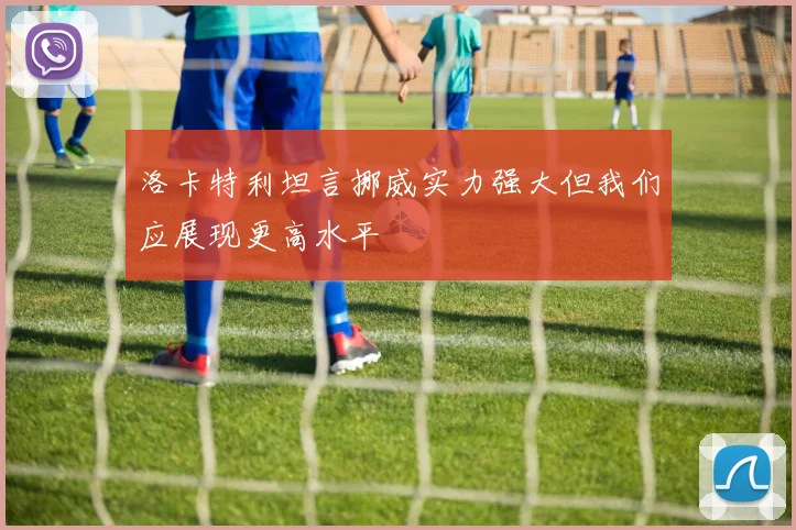洛卡特利坦言挪威实力强大但我们应展现更高水平