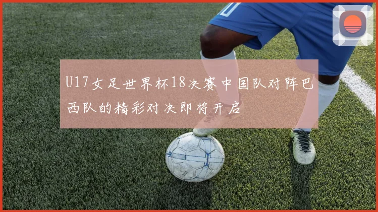 U17女足世界杯18决赛中国队对阵巴西队的精彩对决即将开启