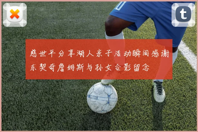 慈世平分享湖人亲子活动瞬间感谢东契奇詹姆斯与孙女合影留念