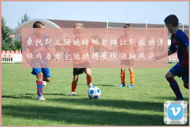 桑托斯主场逆转帕尔梅拉斯成功保级内马尔全场拼搏展现领袖风范