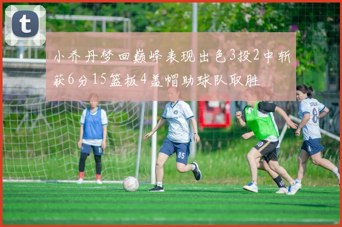 小乔丹梦回巅峰表现出色3投2中斩获6分15篮板4盖帽助球队取胜