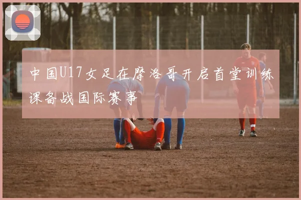 中国U17女足在摩洛哥开启首堂训练课备战国际赛事